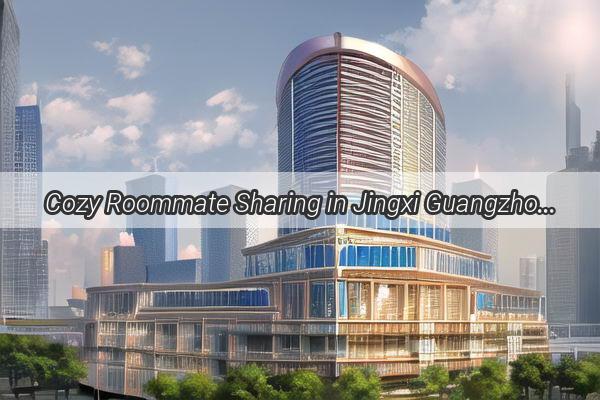 Cozy Roommate Sharing in Jingxi Guangzhou Find Your Ideal Living Mate